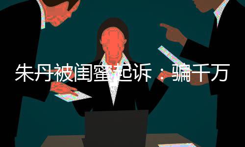 被闺不符已被朱丹蜜起万与限制骗千闺蜜高消 但费诉事实