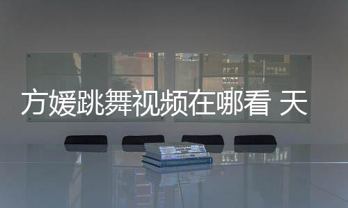 版看 媛H在哪舞蹈跳舞天王方媛视频嫂方视频