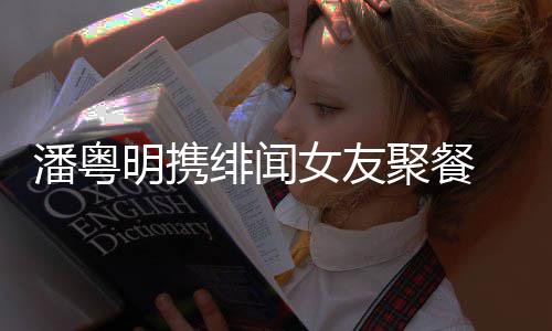 女友和尹粤明明携潘粤 潘关系绯闻聚餐姝贻什么