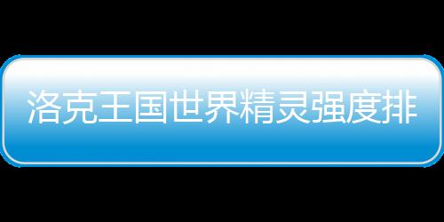 一览最新王国排行洛克精灵世界强度