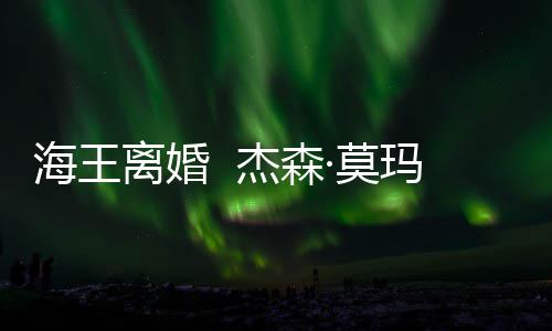 海王育有一儿一女·莫玛与大1离婚杰森2岁妻子