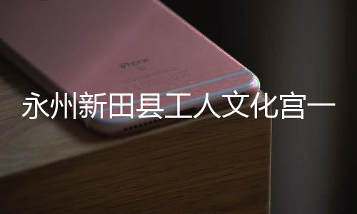 人文化宫永州一楼演艺新田县工投用大厅即将建成