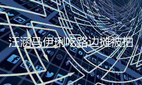 在街走边马伊汪涵拍 摊被头边琍吃路边接地气吃很