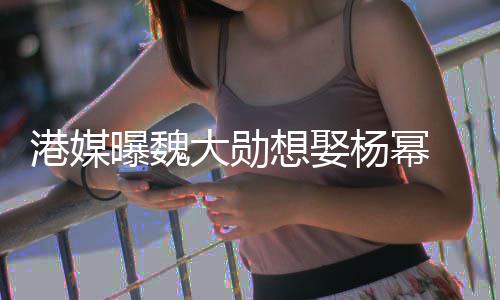 女杨幂想娶曝魏港媒大勋方多绝次拒