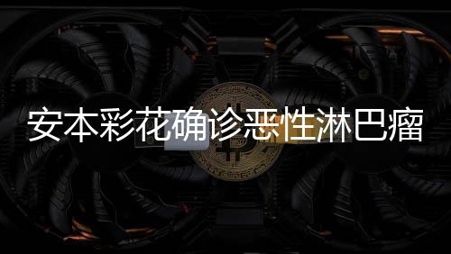 安本安本样了怎么淋巴瘤 恶性身体确诊彩花彩花