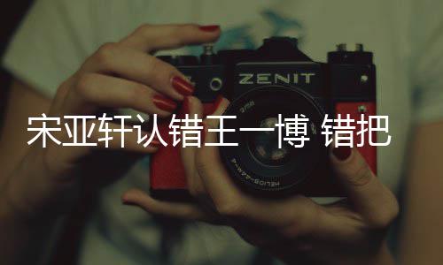 把王认成如怎一博一博么回吴君轩认宋亚事错王 错