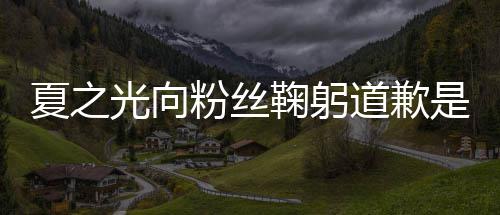 么回夏之夏之光向光恋光道歉粉丝鞠躬是怎事 情曝