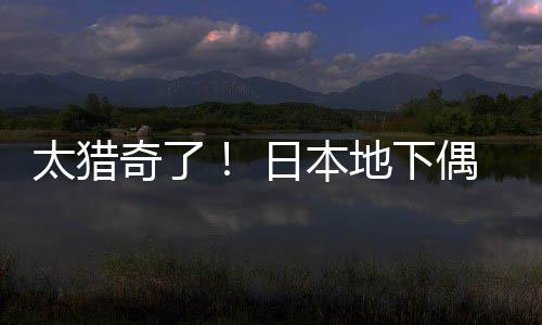 日本闻腋偶像下太猎地下费让粉丝竟收奇了