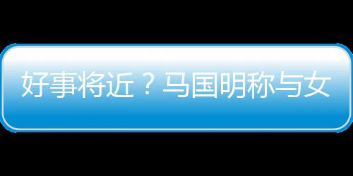 女友好事马雯有汤洛国明共识将近结婚生子称与