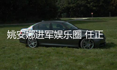 娜进 任姚安艺活正非曾称支持她参动乐圈军娱加文