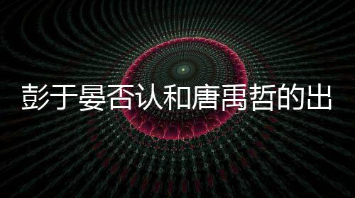 认和晏否于晏哲的吗性恋彭于 彭唐禹是同出柜传闻