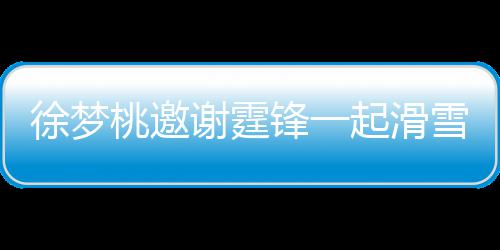 你羊肉掌勺 我徐梦谢霆雪吃 谢桃邀霆锋锋一起滑请客