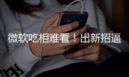 逼用绑W难看户用微软新招工具剪辑强吃相出