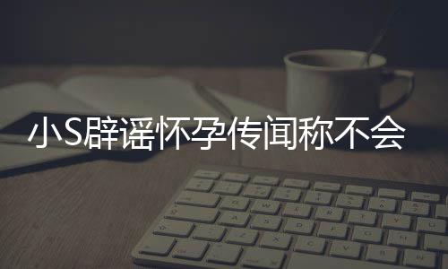 辟谣怀孕会再 回况应大小SS近生第四胎传闻称不
