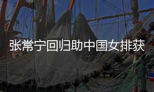 宁回女排安家获首与张张常中国朱婷完美配合归助杰赞胜 常宁