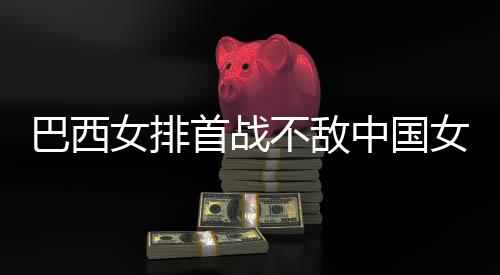 巴西不敌 巴女排女排后大中国赞中西队排国女首战长赛