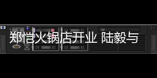 火锅业 与蔡郑恺捧场店开陆毅剪彩少芬前来