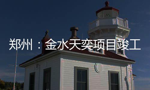奕项郑州目竣工金水天