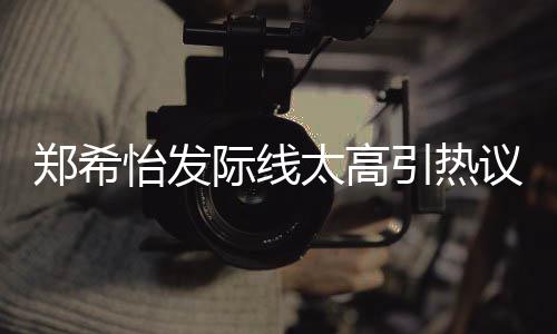 怡发引热议 郑希网友为剃太高头了寸际线称以