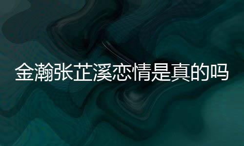 张芷真的张芷吗溪恋溪被拍金瀚金瀚紧搂深夜情是