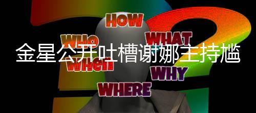 杨主持谢娜吐槽公开尴尬滚迪吓到翻金星