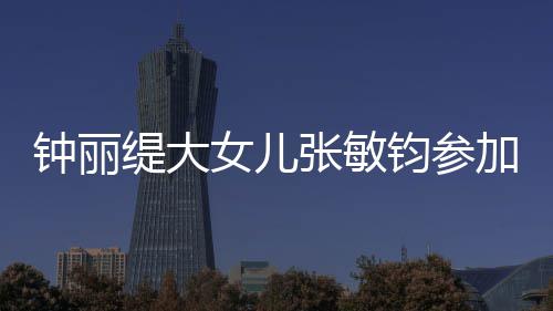 女儿入八已进钟丽张敏美比目前缇大钧参加选赛 强