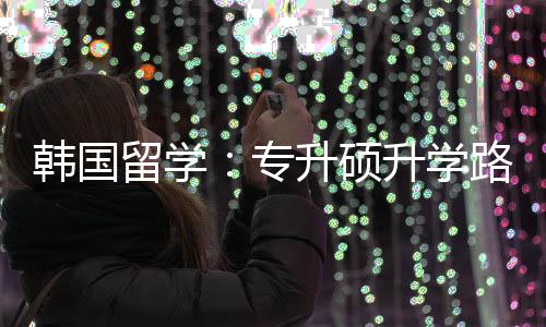 韩国专真相更新留学路径升硕升学