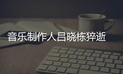 人吕音乐原因制作资料作品晓栋晓栋个人 吕介绍死亡猝逝