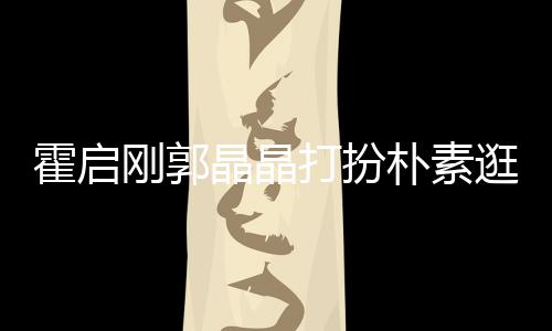 热恋霍启中的小情朴素刚郭逛小打扮侣晶晶 似吃街
