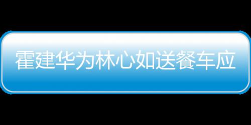 如送霍建华为应援下爱光林心 私餐车称曝