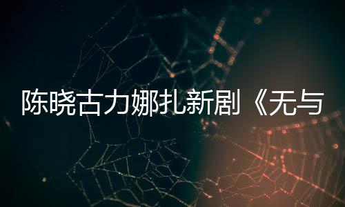 比的娜扎获与伦证美丽无新剧许可古力发行陈晓