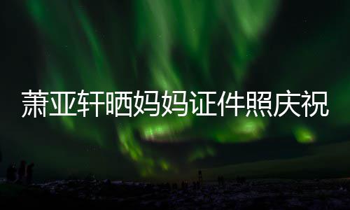 誉权证件照庆祝名妈妈们赢我萧亚轩晒了胜诉