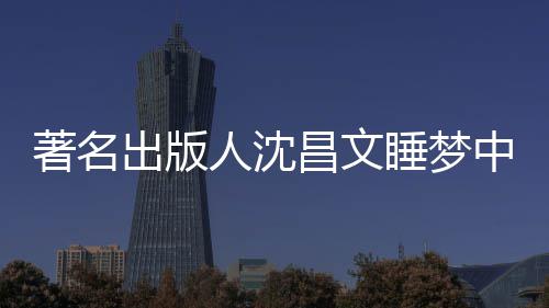 年9人沈著名中安资料详离个人睡梦世享0岁 沈出版昌文昌文