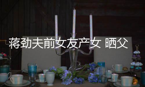 女友女儿颜值照片温馨同框高夫前父女蒋劲 晒产女