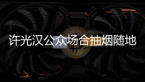 被批汉公合抽烟随众场许光痰太没地吐素质