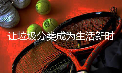 让垃活新为生类成圾分时尚