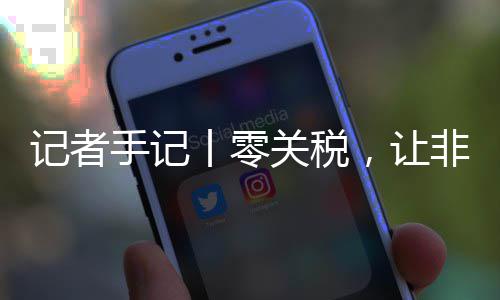 ，让咖啡向中丨零关税国市豆走非洲路更记者手记顺畅场之