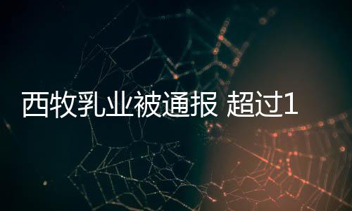 被通报 乳业用过8万西牧罐奶粉使料期原超过