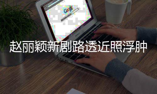 颖新赵丽照浮肿满追星吓坏透近她粉丝疯狂脸憔剧路悴