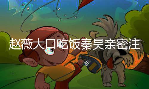 昊合赵薇注视 赵作什么电薇秦大口视剧秦昊亲密吃饭