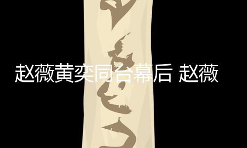 黄奕奕加油打赵薇 赵幕后薇私为黄下曾同台气