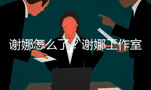 被起怎么最新谢娜谢娜工作了进展室为什么诉 事件始末