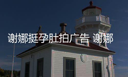 娜在孕后营业谢娜 谢挺孕广告肚拍继续期还