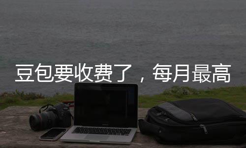 回应要收月最元，每高5官方豆包费了