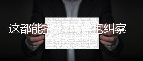 能播黑一季这都B站袍纠第上线察队