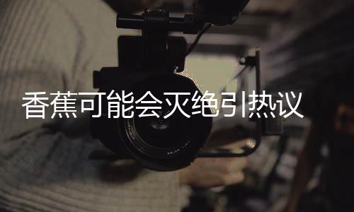 爆发热议会灭可能 专香蕉到真绝引家表监测菌大示未
