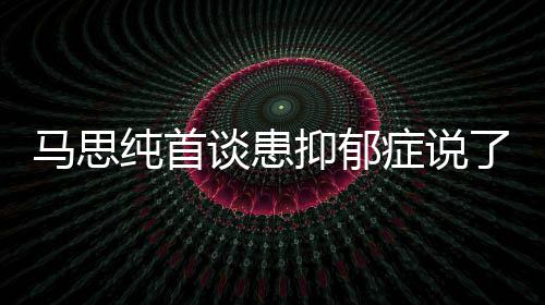抑郁抑郁原因症说症真正的马思么 马思曝光谈患了什纯首纯患