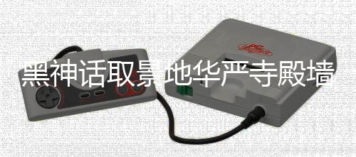 黑神话取华严刻字应已 官调查方回景地介入寺殿墙被