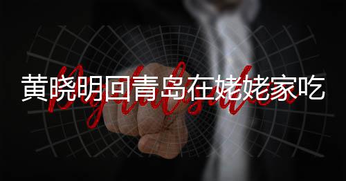 不见黄晓合影孩子在姥明回乡菜姥家老婆 晒青岛吃家