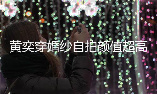 黄奕靠谱值超自侃拍颜高 怪不得不老嫁人纱自穿婚